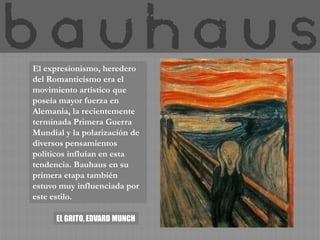 El expresionismo, heredero
del Romanticismo era el
movimiento artístico que
poseía mayor fuerza en
Alemania, la recientemente
terminada Primera Guerra
Mundial y la polarización de
diversos pensamientos
políticos influían en esta
tendencia. Bauhaus en su
primera etapa también
estuvo muy influenciada por
este estilo.

      EL GRITO, EDVARD MUNCH
 