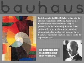 La influencia del Die Brücke, la llegada de
artistas vinculados al Blaue Raiter como
Kandinsky además de Paul Klee y la
presencia indiscutible de Johannes Itten,
profesor de artes y pintor expresionista,
quien diseño las mallas curriculares de la
Bauhaus, marcaron fuertemente el estilo de
la primera fase.




 DIE BEGEGNUNG,1916
 DE JOHANNES ITTEN
 EN LA FOTOGRAFÍA
 