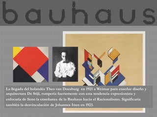 La llegada del holandés Theo van Doesburg en 1921 a Weimar para enseñar diseño y
arquitectura De Stijl, rompería fuertemente con esta tendencia expresionista y
enfocaría de lleno la enseñanza de la Bauhaus hacia el Racionalismo. Significaría
también la desvinculación de Johannes Itten en 1923.
 