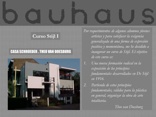 Por requerimientos de algunos alumnos jóvenes
            Curso Stijl I                 artistas y para satisfacer la exigencia
                                          generalizada de una forma de expresión
                                          positiva y momentánea, me he decidido a
CASA SCHROEDER . THEO VAN DOESBURG        inaugurar un curso de Stijl. El objetivo
                                          de este curso es:
                                     1. Una nueva formación radical en la
                                          exposición de los principios
                                          fundamentales desarrollados en De Stijl
                                          en 1916.
                                     2. Partiendo de estos principios
                                          fundamentales, válidos para la plástica
                                          en general, organizar la obra de arte
                                          totalitaria.
                                                            Theo van Doesburg
 