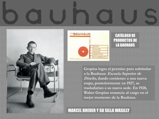 CATÁLOGO DE
                         PRODUCTOS DE
                          LA BAUHAUS




        Gropius logra el permiso para subtitular
        a la Bauhaus: Escuela Superior de
        Diseño, dando comienzo a una nueva
        etapa, posteriormente en 1927, se
        trasladarían a su nueva sede. En 1928,
        Walter Gropius renuncia al cargo en el
        mejor momento de la Bauhaus.


MARCEL BREUER Y SU SILLA WASILLY
 