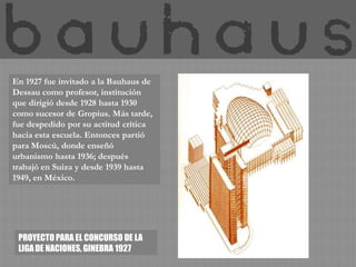 En 1927 fue invitado a la Bauhaus de
Dessau como profesor, institución
que dirigió desde 1928 hasta 1930
como sucesor de Gropius. Más tarde,
fue despedido por su actitud crítica
hacia esta escuela. Entonces partió
para Moscú, donde enseñó
urbanismo hasta 1936; después
trabajó en Suiza y desde 1939 hasta
1949, en México.




 PROYECTO PARA EL CONCURSO DE LA
 LIGA DE NACIONES, GINEBRA 1927
 