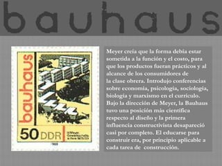 Meyer creía que la forma debía estar
sometida a la función y el costo, para
que los productos fueran prácticos y al
alcance de los consumidores de
la clase obrera. Introdujo conferencias
sobre economía, psicología, sociología,
biología y marxismo en el currículo.
Bajo la dirección de Meyer, la Bauhaus
tuvo una posición más científica
respecto al diseño y la primera
influencia constructivista desapareció
casi por completo. El educarse para
construir era, por principio aplicable a
cada tarea de construcción.
 