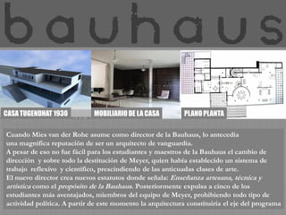 CASA TUGENDHAT 1930          MOBILIARIO DE LA CASA          PLANO PLANTA

Cuando Mies van der Rohe asume como director de la Bauhaus, lo antecedía
una magnífica reputación de ser un arquitecto de vanguardia.
A pesar de eso no fue fácil para los estudiantes y maestros de la Bauhaus el cambio de
dirección y sobre todo la destitución de Meyer, quien había establecido un sistema de
trabajo reflexivo y científico, prescindiendo de las anticuadas clases de arte.
El nuevo director crea nuevos estatutos donde señala: Enseñanza artesana, técnica y
artística como el propósito de la Bauhaus. Posteriormente expulsa a cinco de los
estudiantes más aventajados, miembros del equipo de Meyer, prohibiendo todo tipo de
actividad política. A partir de este momento la arquitectura constituiría el eje del programa
 