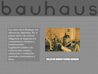 Las clases de la Bauhaus son
claramente tripartitas. En el
primer nivel y de carácter
obligatorio se imparten los
conocimientos técnicos y
fundamentales:
Legislación relativa a la
construcción, estática,
calefacción y ventilación,
materiales, matemáticas y
física.                         TALLER DE DIBUJO FIGURA HUMANA
 