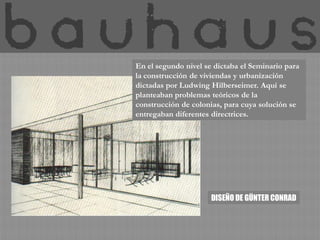 En el segundo nivel se dictaba el Seminario para
la construcción de viviendas y urbanización
dictadas por Ludwing Hilberseimer. Aquí se
planteaban problemas teóricos de la
construcción de colonias, para cuya solución se
entregaban diferentes directrices.




                      DISEÑO DE GÜNTER CONRAD
 