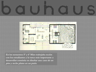 En los semestres 5º y 6º Mies trabajaba recién
con los estudiantes y la tarea más importante a
desarrollar consistía en diseñar una casa de un
piso y techo plano en un patio.
 