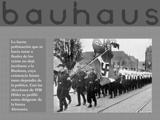 La fuerte
politización que se
hacía notar a
finales de los
veinte no dejó
incólume a la
Bauhaus, cuya
existencia futura
tanto dependía de
la política. Con las
elecciones de 1930
Hitler se perfiló
como dirigente de
la futura
Alemania.
 