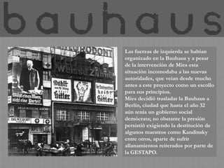Las fuerzas de izquierda se habían
organizado en la Bauhaus y a pesar
de la intervención de Mies esta
situación incomodaba a las nuevas
autoridades, que veían desde mucho
antes a este proyecto como un escollo
para sus principios.
Mies decidió trasladar la Bauhaus a
Berlín, ciudad que hasta el año 32
aún tenía un gobierno social
demócrata; no obstante la presión
persistió exigiendo la destitución de
algunos maestros como Kandinsky
entre otros, aparte de sufrir
allanamientos reiterados por parte de
la GESTAPO.
 