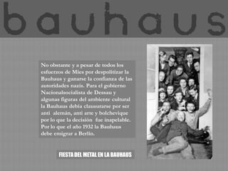 No obstante y a pesar de todos los
esfuerzos de Mies por despolitizar la
Bauhaus y ganarse la confianza de las
autoridades nazis. Para el gobierno
Nacionalsocialista de Dessau y
algunas figuras del ambiente cultural
la Bauhaus debía clausurarse por ser
anti alemán, anti arte y bolchevique
por lo que la decisión fue inapelable.
Por lo que el año 1932 la Bauhaus
debe emigrar a Berlín.


       FIESTA DEL METAL EN LA BAUHAUS
 