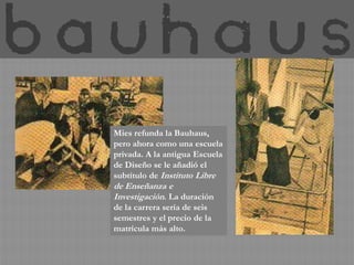 Mies refunda la Bauhaus,
pero ahora como una escuela
privada. A la antigua Escuela
de Diseño se le añadió el
subtítulo de Instituto Libre
de Enseñanza e
Investigación. La duración
de la carrera sería de seis
semestres y el precio de la
matrícula más alto.
 