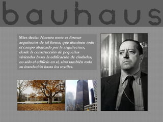 Mies decía: Nuestra meta es formar
arquitectos de tal forma, que dominen todo
el campo abarcado por la arquitectura,
desde la construcción de pequeñas
viviendas hasta la edificación de ciudades,
no sólo el edificio en sí, sino también toda
su instalación hasta los textiles.
 