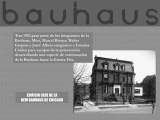 Tras 1933 gran parte de los integrantes de la
Bauhaus, Mies, Marcel Breuer, Walter
Gropius y Josef Albers emigraron a Estados
Unidos para escapar de la persecución
desarrollando una especie de continuación
de la Bauhaus hasta la Guerra Fría.




      EDIFICIO SEDE DE LA
   NEW BAUHAUS DE CHICAGO
 