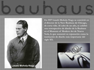 En 1937 László Moholy-Nagy se convirtió en
                     el director de la New Bauhaus de Chicago,
                     de corta vida. Al cabo de un año, se celebró
                     una retrospectiva de diseño de la Bauhaus
                     en el Museum of Modern Art de Nueva
                     York, lo que aumentó su reputación como la
                     institución de diseño más importante del
                     siglo XX.




László Moholy-Nagy
 