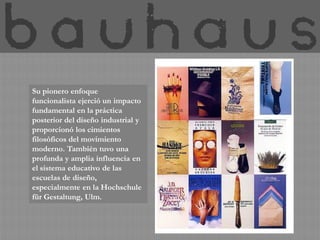 Su pionero enfoque
funcionalista ejerció un impacto
fundamental en la práctica
posterior del diseño industrial y
proporcionó los cimientos
filosóficos del movimiento
moderno. También tuvo una
profunda y amplia influencia en
el sistema educativo de las
escuelas de diseño,
especialmente en la Hochschule
für Gestaltung, Ulm.
 