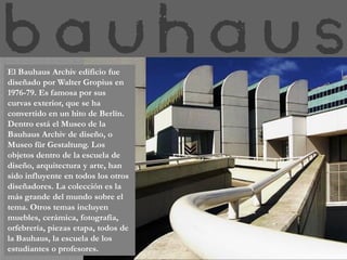 El Bauhaus Archiv edificio fue
diseñado por Walter Gropius en
1976-79. Es famosa por sus
curvas exterior, que se ha
convertido en un hito de Berlín.
Dentro está el Museo de la
Bauhaus Archiv de diseño, o
Museo für Gestaltung. Los
objetos dentro de la escuela de
diseño, arquitectura y arte, han
sido influyente en todos los otros
diseñadores. La colección es la
más grande del mundo sobre el
tema. Otros temas incluyen
muebles, cerámica, fotografía,
orfebrería, piezas etapa, todos de
la Bauhaus, la escuela de los
estudiantes o profesores.
 