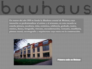 En marzo del año 1919 se funda la Bauhaus estatal de Weimar, cuya
intención es profesionalizar al artista y al artesano, en esta escuela se
enseña pintura, escultura, telar, cerámica, orfebrería, grabado, teatro,
música, danza, fotografía, vitreaux, encuadernación, vestuario, mueblería,
pintura mural, escenografía y arquitectura cuya meta era la construcción.




                                                 Primera sede en Weimar
 