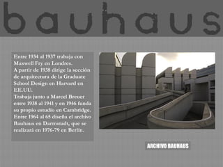Entre 1934 al 1937 trabaja con
Maxwell Fry en Londres.
A partir de 1938 dirige la sección
de arquitectura de la Graduate
School Design en Harvard en
EE.UU.
Trabaja junto a Marcel Breuer
entre 1938 al 1941 y en 1946 funda
su propio estudio en Cambridge.
Entre 1964 al 65 diseña el archivo
Bauhaus en Darmstadt, que se
realizará en 1976-79 en Berlín.

                                     ARCHIVO BAUHAUS
 