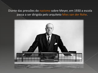 Diante das pressões do nazismo sobre Meyer, em 1930 a escola
passa a ser dirigida pelo arquiteto Mies van der Rohe.
 