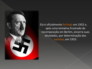 Ela é oficialmente fechada em 1932 e,
após uma tentativa frustrada de
recomposição em Berlim, encerra suas
atividades, por determinação dos
nazistas, em 1933.
 