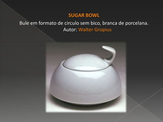 SUGAR BOWL
Bule em formato de circulo sem bico, branca de porcelana.
Autor: Walter Gropius
 