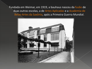 Fundada em Weimar, em 1919, a bauhaus nasceu da fusão de
duas outras escolas, a de Artes Aplicadas e a Academia de
Belas-Artes da Saxônia, após a Primeira Guerra Mundial.
 