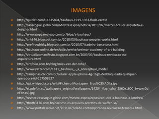  http://quizlet.com/11835804/bauhaus-1919-1933-flash-cards/
 http://casavogue.globo.com/MostrasExpos/noticia/2013/02/marcel-breuer-arquiteto-e-
designer.html
 http://www.popcamaleao.com.br/blog/a-bauhaus/
 http://arh346.blogspot.com.br/2010/03/bauhaus-peoples-works.html
 http://prefirowhisky.blogspot.com.br/2010/07/cadeira-barcelona.html
 http://bauhaus-online.de/en/atlas/werke/weimar-academy-of-art-building
 http://virtualiaomanifesto.blogspot.com.br/2009/09/bauhaus-revolucao-na-
arquitetura.html
 http://arqfolio.com.br/blog/mies-van-der-rohe/
 http://www.yatzer.com/1831_bauhaus_-_a_conceptual_model
 http://campinas.olx.com.br/celular-apple-iphone-4g-16gb-desbloqueado-qualquer-
operadora-iid-257508927
 https://pt.wikipedia.org/wiki/Ficheiro:Montagem_Bras%C3%ADlia.jpg
 http://st.gdefon.ru/wallpapers_original/wallpapers/14204_flag_ssha_2560x1600_(www.Gd
eFon.ru).jpg
 http://revista.casavogue.globo.com/mostra-expos/exposicao-leva-a-bauhaus-a-londres/
 http://thoth3126.com.br/nazismo-os-arquivos-secretos-da-waffen-ss/
 http://www.portalescolar.net/2011/07/idade-contemporanea-revolucao-francesa.html
 
