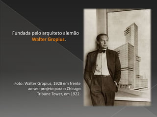 Fundada pelo arquiteto alemão
Walter Gropius.
Foto: Walter Gropius, 1928 em frente
ao seu projeto para o Chicago
Tribune Tower, em 1922.
 