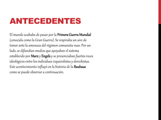 ANTECEDENTES
El mundo acababa de pasar por la PrimeraGuerraMundial
(conocida como la Gran Guerra). Se respiraba un aire de
temor ante la amenaza del régimen comunista ruso. Por un
lado, se difundían medios que apoyaban el sistema
establecido por Marx y Engelsy se presenciaban fuertes roces
ideológicos entre los individuos izquierdistas y derechistas.
Este acontecimiento influyó en la historia de la Bauhaus
como se puede observar a continuación.
 