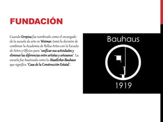 FUNDACIÓN
Cuando Gropius fue nombrado como el encargado
de la escuela de arte en Weimar, tomó la decisión de
combinar la Academia de Bellas Artes con la Escuela
de Artes y Oficios para "unificarsus actividadesy
eliminarlas diferenciasentreartistasy artesanos". La
escuela fue bautizada como la StaatlichesBauhaus
que significa "Casade la ConstrucciónEstatal".
 