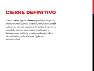 CIERRE DEFINITIVO
Cuando los nazisllegaron a Dessau1932 y dejaron de ayudar
financieramente a la famosa institución, se trasladaron a Berlín
hasta que fue ordenada su clausura el 11 de abril de 1933por las
autoridades alemanas nazis. Su cierre se debía a que la
Bauhaus era una institución privada considerara socialista,
internacionalista y judía odiada por el gobierno
nacionalsocialista.
 