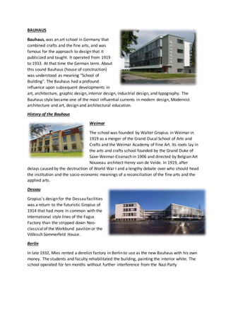 BAUHAUS 
Bauhaus, was an art school in Germany that 
combined crafts and the fine arts, and was 
famous for the approach to design that it 
publicized and taught. It operated from 1919 
to 1933. At that time the German term. About 
this sound Bauhaus (house of construction) 
was understood as meaning "School of 
Building". The Bauhaus had a profound 
influence upon subsequent developments in 
art, architecture, graphic design, interior design, indus trial design, and typography. The 
Bauhaus style became one of the most influential currents in modern design, Modernist 
architecture and art, design and architectural education. 
History of the Bauhaus 
Weimar 
The school was founded by Walter Gropius in Weimar in 
1919 as a merger of the Grand Ducal School of Arts and 
Crafts and the Weimar Academy of Fine Art. Its roots lay in 
the arts and crafts school founded by the Grand Duke of 
Saxe-Weimar-Eisenach in 1906 and directed by Belgian Art 
Nouveau architect Henry van de Velde. In 1919, after 
delays caused by the destruction of World War I and a lengthy debate over who should head 
the institution and the socio-economic meanings of a reconciliation of the fine arts and the 
applied arts. 
Dessau 
Gropius's design for the Dessau facilities 
was a return to the futuristic Gropius of 
1914 that had more in common with the 
International style lines of the Fagus 
Factory than the stripped down Neo-classical 
of the Werkbund pavilion or the 
Völkisch Sommerfeld House. 
Berlin 
In late 1932, Mies rented a derelict factory in Berlin to use as the new Bauhaus with his own 
money. The students and faculty rehabilitated the building, painting the interior white. The 
school operated for ten months without further interference from the Nazi Party 
