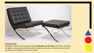 Barcelona Chair
Designed in 1929 by future Bauhaus head Ludwig Mies van der Rohe and partner Lily Reich,
the gentle, swooping lines Barcelona chair served as a precursor of what was to come with
the mid-century modern furniture movement.
 