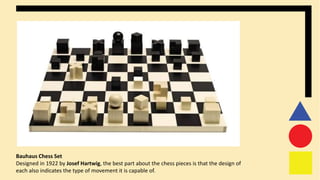 Bauhaus Chess Set
Designed in 1922 by Josef Hartwig, the best part about the chess pieces is that the design of
each also indicates the type of movement it is capable of.
 