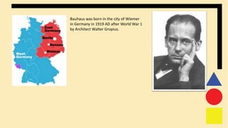 Bauhaus was born in the city of Wiemer
in Germany in 1919 AD after World War 1
by Architect Walter Gropius.
 