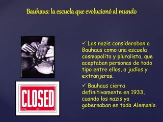  Los nazis consideraban a
Bauhaus como una escuela
cosmopolita y pluralista, que
aceptaban personas de todo
tipo entre ellos, a judíos y
extranjeros.
 Bauhaus cierra
definitivamente en 1933,
cuando los nazis ya
gobernaban en toda Alemania.
Bauhaus: la escuela que evolucionó al mundo
 