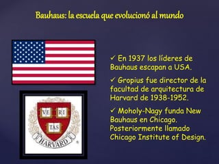  En 1937 los líderes de
Bauhaus escapan a USA.
 Gropius fue director de la
facultad de arquitectura de
Harvard de 1938-1952.
 Moholy-Nagy funda New
Bauhaus en Chicago.
Posteriormente llamado
Chicago Institute of Design.
Bauhaus: la escuela que evolucionó al mundo
 