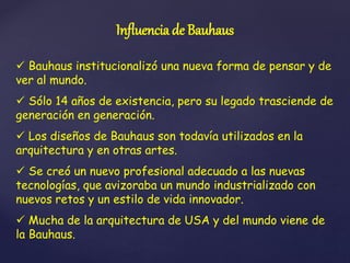Influencia de Bauhaus
 Bauhaus institucionalizó una nueva forma de pensar y de
ver al mundo.
 Sólo 14 años de existencia, pero su legado trasciende de
generación en generación.
 Los diseños de Bauhaus son todavía utilizados en la
arquitectura y en otras artes.
 Se creó un nuevo profesional adecuado a las nuevas
tecnologías, que avizoraba un mundo industrializado con
nuevos retos y un estilo de vida innovador.
 Mucha de la arquitectura de USA y del mundo viene de
la Bauhaus.
 