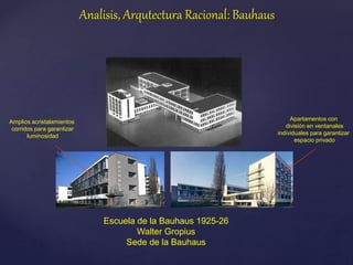 Escuela de la Bauhaus 1925-26
Walter Gropius
Sede de la Bauhaus
Amplios acristalamientos
corridos para garantizar
luminosidad
Apartamentos con
división en ventanales
individuales para garantizar
espacio privado
Analisis, Arqutectura Racional: Bauhaus
 