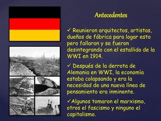 Antecedentes
 Reunieron arquitectos, artistas,
dueños de fábrica para logar esto
pero fallaron y se fueron
desintegrando con el estallido de la
WWI en 1914.
 Después de la derrota de
Alemania en WWI, la economía
estaba colapsando y era la
necesidad de una nueva línea de
pensamiento era inminente.
Algunos tomaron el marxismo,
otros el fascismo y ninguno el
capitalismo.
 