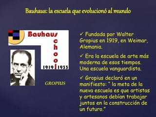 Bauhaus: la escuela que evolucionó al mundo
 Fundada por Walter
Gropius en 1919, en Weimar,
Alemania.
 Era la escuela de arte más
moderna de esos tiempos.
Una escuela vanguardista.
 Gropius declaró en un
manifiesto: “ la meta de la
nueva escuela es que artistas
y artesanos debían trabajar
juntos en la construcción de
un futuro.”
GROPIUS
 