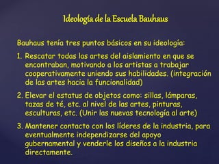 Ideología de la Escuela Bauhaus
Bauhaus tenía tres puntos básicos en su ideología:
1. Rescatar todas las artes del aislamiento en que se
encontraban, motivando a los artistas a trabajar
cooperativamente uniendo sus habilidades. (integración
de las artes hacia la funcionalidad)
2. Elevar el estatus de objetos como: sillas, lámparas,
tazas de té, etc. al nivel de las artes, pinturas,
esculturas, etc. (Unir las nuevas tecnología al arte)
3. Mantener contacto con los líderes de la industria, para
eventualmente independizarse del apoyo
gubernamental y venderle los diseños a la industria
directamente.
 