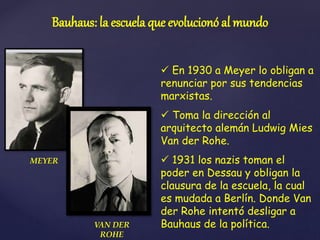  En 1930 a Meyer lo obligan a
renunciar por sus tendencias
marxistas.
 Toma la dirección al
arquitecto alemán Ludwig Mies
Van der Rohe.
 1931 los nazis toman el
poder en Dessau y obligan la
clausura de la escuela, la cual
es mudada a Berlín. Donde Van
der Rohe intentó desligar a
Bauhaus de la política.
Bauhaus: la escuela que evolucionó al mundo
MEYER
VAN DER
ROHE
 