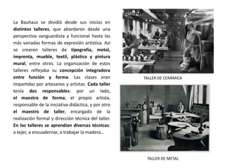 TALLER DE CERÁMICA
La Bauhaus se dividió desde sus inicios en
distintos talleres, que abordaron desde una
perspectiva vanguardista y funcional hasta las
más variadas formas de expresión artística. Así
se crearon talleres de tipografía, metal,
imprenta, mueble, textil, plástica y pintura
mural, entre otros. La organización de estos
talleres reflejaba su concepción integradora
entre función y forma. Las clases eran
impartidas por artesanos y artistas. Cada taller
tenía dos responsables: por un lado,
el maestro de forma, el propio artista,
responsable de la iniciativa didáctica, y por otro
el maestro de taller, encargado de la
realización formal y dirección técnica del taller.
En los talleres se aprendían diversas técnicas:
a tejer, a encuadernar, a trabajar la madera…
TALLER DE METAL
 