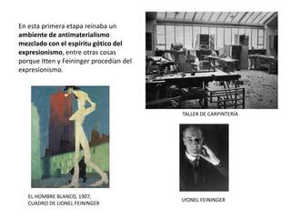 TALLER DE CARPINTERÍA
LYONEL FEININGER
En esta primera etapa reinaba un
ambiente de antimaterialismo
mezclado con el espíritu gótico del
expresionismo, entre otras cosas
porque Itten y Feininger procedían del
expresionismo.
EL HOMBRE BLANCO, 1907,
CUADRO DE LIONEL FEININGER
 