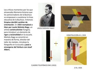 LASZLO MOHOLY-NAGY
CONSTRUCCIÓN A II, 1924
Z VII, 1926
CUADRO TELEFÓNICO EM1 (1922)
Los críticos momentos por los que
atravesaba Alemania hicieron que
los patrocinadores de la Bauhaus
se empezasen a cuestionar la línea
educativa de la Bauhaus. Entonces
Gropius decidió cambiar de
orientación. En 1923 reemplazó a
Itten por Laszlo Moholy-Nagy, un
artista constructivista húngaro,
para introducir un elemento de
rigor y racionalidad en la escuela.
Moholy-Nagy se convirtió en
maestro de forma, director del
taller de metales, introdujo la
fotografía en la escuela y pasó a
encargarse del Vorkurs con Josef
Albers.
 