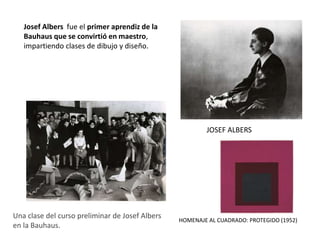 JOSEF ALBERS
HOMENAJE AL CUADRADO: PROTEGIDO (1952)
Una clase del curso preliminar de Josef Albers
en la Bauhaus.
Josef Albers fue el primer aprendiz de la
Bauhaus que se convirtió en maestro,
impartiendo clases de dibujo y diseño.
 