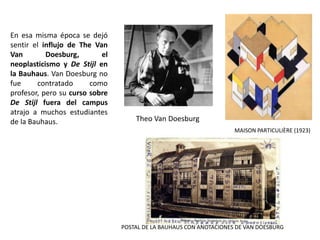 Theo Van Doesburg
MAISON PARTICULIÈRE (1923)
POSTAL DE LA BAUHAUS CON ANOTACIONES DE VAN DOESBURG
En esa misma época se dejó
sentir el influjo de The Van
Van Doesburg, el
neoplasticismo y De Stijl en
la Bauhaus. Van Doesburg no
fue contratado como
profesor, pero su curso sobre
De Stijl fuera del campus
atrajo a muchos estudiantes
de la Bauhaus.
 