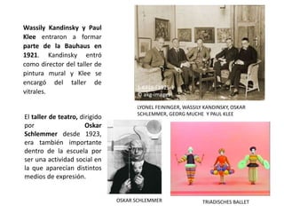 El taller de teatro, dirigido
por Oskar
Schlemmer desde 1923,
era también importante
dentro de la escuela por
ser una actividad social en
la que aparecían distintos
medios de expresión.
OSKAR SCHLEMMER TRIADISCHES BALLET
Wassily Kandinsky y Paul
Klee entraron a formar
parte de la Bauhaus en
1921. Kandinsky entró
como director del taller de
pintura mural y Klee se
encargó del taller de
vitrales.
LYONEL FEININGER, WASSILY KANDINSKY, OSKAR
SCHLEMMER, GEORG MUCHE Y PAUL KLEE
 