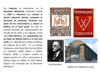 Sus orígenes se encuentran en la
Deustcher Werkbund, institución creada
en 1907 en Alemania para renovar el
diseño industrial alemán, aumentar la
demanda de productos alemanes por
parte de los consumidores y educar al
público en el buen gusto. Se creó un
consejo formado por representantes del
mundo de las artes y los negocios, entre
ellos Peter Behrens, que simpatizaba con
las ideas de William Morris y el Arts and
Crafts. En 1909 Behrens diseñó la Fábrica
de Turbinas de la AEG. En su estudio
trabajaron, entre otros Mies Van der Rohe,
Le Corbusier, Adolf Meyer y Walter
Gropius. Meyer y Gropius crearon su
propio estudio y en 1911 construyeron la
Fábrica Fagus en Anfeld. En 1912 Walter
Gropius fue reclutado por la Deutscher
Werkbund.
PETER BEHRENS
FÁBRICA DE TURBINAS DE LA AEG
 